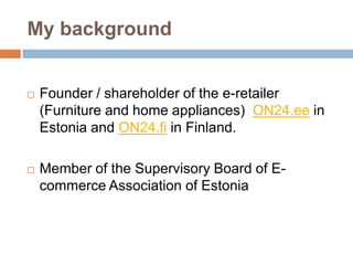 My background


   Founder / shareholder of the e-retailer
    (Furniture and home appliances) ON24.ee in
    Estonia and ON24.fi in Finland.

   Member of the Supervisory Board of E-
    commerce Association of Estonia
 