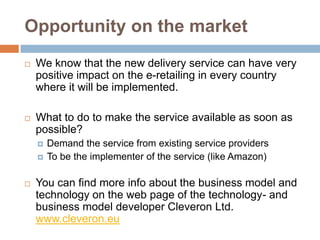 Opportunity on the market
   We know that the new delivery service can have very
    positive impact on the e-retailing in every country
    where it will be implemented.

   What to do to make the service available as soon as
    possible?
       Demand the service from existing service providers
       To be the implementer of the service (like Amazon)

   You can find more info about the business model and
    technology on the web page of the technology- and
    business model developer Cleveron Ltd.
    www.cleveron.eu
 