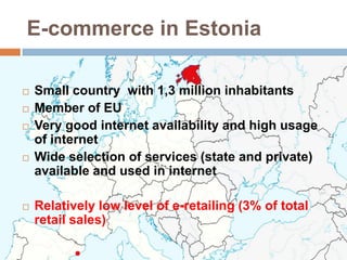 E-commerce in Estonia

   Small country with 1,3 million inhabitants
   Member of EU
   Very good internet availability and high usage
    of internet
   Wide selection of services (state and private)
    available and used in internet

   Relatively low level of e-retailing (3% of total
    retail sales)
 