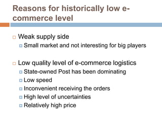 Reasons for historically low e-
commerce level

   Weak supply side
     Small   market and not interesting for big players


   Low quality level of e-commerce logistics
     State-owned    Post has been dominating
     Low speed
     Inconvenient receiving the orders

     High level of uncertainties

     Relatively high price
 