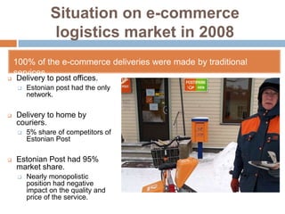 Situation on e-commerce
                logistics market in 2008
    100% of the e-commerce deliveries were made by traditional
    services
   Delivery to post offices.
        Estonian post had the only
         network.

   Delivery to home by
    couriers.
        5% share of competitors of
         Estonian Post

   Estonian Post had 95%
    market share.
        Nearly monopolistic
         position had negative
         impact on the quality and
         price of the service.
 