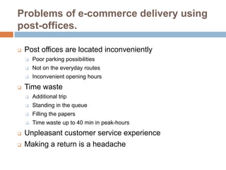 Problems of e-commerce delivery using
post-offices.

   Post offices are located inconveniently
       Poor parking possibilities
       Not on the everyday routes
       Inconvenient opening hours
   Time waste
       Additional trip
       Standing in the queue
       Filling the papers
       Time waste up to 40 min in peak-hours
   Unpleasant customer service experience
   Making a return is a headache
 