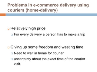 Problems in e-commerce delivery using
couriers (home-delivery)



   Relatively high price
       For every delivery a person has to make a trip


   Giving up some freedom and wasting time
       Need to wait in home for courier
       uncertainty about the exact time of the courier
        visit.
 