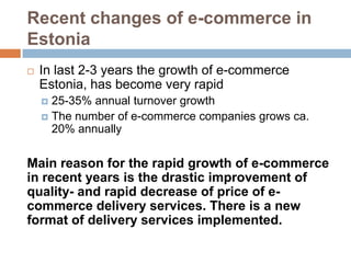 Recent changes of e-commerce in
Estonia
   In last 2-3 years the growth of e-commerce
    Estonia, has become very rapid
     25-35% annual turnover growth
     The number of e-commerce companies grows ca.
      20% annually

Main reason for the rapid growth of e-commerce
in recent years is the drastic improvement of
quality- and rapid decrease of price of e-
commerce delivery services. There is a new
format of delivery services implemented.
 