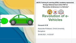 Revolution of e-
Vehicles
Haneesh K M
Associate Professor, Christ University,
Bangalore
30-08-2021, 14:30 IST
AICTE Training & Learning (ATAL) academy sponsored,
05 days National level online FDP on
"Revolution & Advances in e-Vehicles"
 
