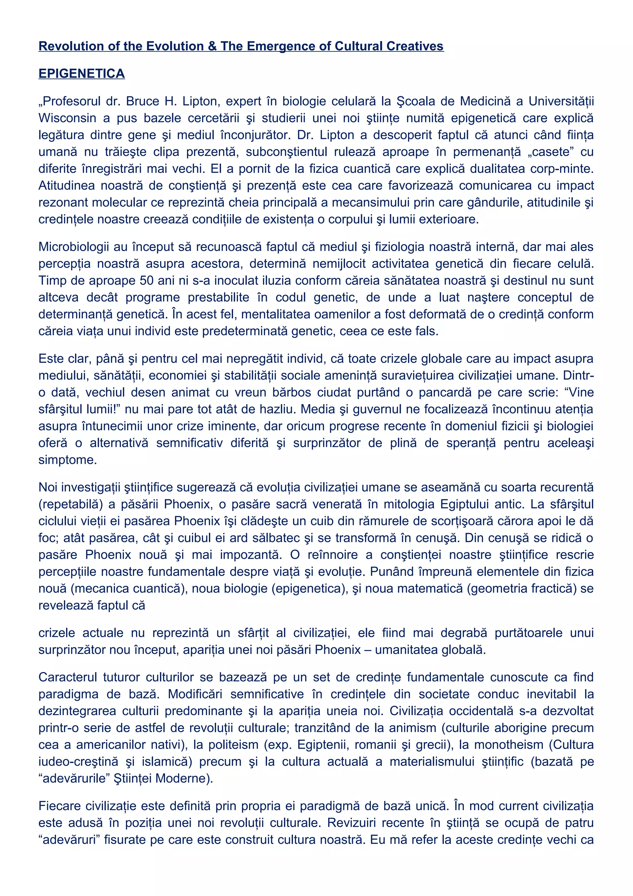 Revolution of the Evolution & The Emergence of Cultural Creatives
EPIGENETICA
„Profesorul dr. Bruce H. Lipton, expert în biologie celulară la Şcoala de Medicină a Universităţii
Wisconsin a pus bazele cercetării şi studierii unei noi ştiinţe numită epigenetică care explică
legătura dintre gene şi mediul înconjurător. Dr. Lipton a descoperit faptul că atunci când fiinţa
umană nu trăieşte clipa prezentă, subconştientul rulează aproape în permenanţă „casete” cu
diferite înregistrări mai vechi. El a pornit de la fizica cuantică care explică dualitatea corp-minte.
Atitudinea noastră de conştienţă şi prezenţă este cea care favorizează comunicarea cu impact
rezonant molecular ce reprezintă cheia principală a mecansimului prin care gândurile, atitudinile şi
credinţele noastre creează condiţiile de existenţa o corpului şi lumii exterioare.
Microbiologii au început să recunoască faptul că mediul şi fiziologia noastră internă, dar mai ales
percepţia noastră asupra acestora, determină nemijlocit activitatea genetică din fiecare celulă.
Timp de aproape 50 ani ni s-a inoculat iluzia conform căreia sănătatea noastră şi destinul nu sunt
altceva decât programe prestabilite în codul genetic, de unde a luat naştere conceptul de
determinanţă genetică. În acest fel, mentalitatea oamenilor a fost deformată de o credinţă conform
căreia viaţa unui individ este predeterminată genetic, ceea ce este fals.
Este clar, până şi pentru cel mai nepregătit individ, că toate crizele globale care au impact asupra
mediului, sănătăţii, economiei şi stabilităţii sociale ameninţă suravieţuirea civilizaţiei umane. Dintr-
o dată, vechiul desen animat cu vreun bărbos ciudat purtând o pancardă pe care scrie: “Vine
sfârşitul lumii!” nu mai pare tot atât de hazliu. Media şi guvernul ne focalizează încontinuu atenţia
asupra întunecimii unor crize iminente, dar oricum progrese recente în domeniul fizicii şi biologiei
oferă o alternativă semnificativ diferită şi surprinzător de plină de speranţă pentru aceleaşi
simptome.
Noi investigaţii ştiinţifice sugerează că evoluţia civilizaţiei umane se aseamănă cu soarta recurentă
(repetabilă) a păsării Phoenix, o pasăre sacră venerată în mitologia Egiptului antic. La sfârşitul
ciclului vieţii ei pasărea Phoenix îşi clădeşte un cuib din rămurele de scorţişoară cărora apoi le dă
foc; atât pasărea, cât şi cuibul ei ard sălbatec şi se transformă în cenuşă. Din cenuşă se ridică o
pasăre Phoenix nouă şi mai impozantă. O reînnoire a conştienţei noastre ştiinţifice rescrie
percepţiile noastre fundamentale despre viaţă şi evoluţie. Punând împreună elementele din fizica
nouă (mecanica cuantică), noua biologie (epigenetica), şi noua matematică (geometria fractică) se
revelează faptul că
crizele actuale nu reprezintă un sfârţit al civilizaţiei, ele fiind mai degrabă purtătoarele unui
surprinzător nou început, apariţia unei noi păsări Phoenix – umanitatea globală.
Caracterul tuturor culturilor se bazează pe un set de credinţe fundamentale cunoscute ca find
paradigma de bază. Modificări semnificative în credinţele din societate conduc inevitabil la
dezintegrarea culturii predominante şi la apariţia uneia noi. Civilizaţia occidentală s-a dezvoltat
printr-o serie de astfel de revoluţii culturale; tranzitând de la animism (culturile aborigine precum
cea a americanilor nativi), la politeism (exp. Egiptenii, romanii şi grecii), la monotheism (Cultura
iudeo-creştină şi islamică) precum şi la cultura actuală a materialismului ştiinţific (bazată pe
“adevărurile” Ştiinţei Moderne).
Fiecare civilizaţie este definită prin propria ei paradigmă de bază unică. În mod current civilizaţia
este adusă în poziţia unei noi revoluţii culturale. Revizuiri recente în ştiinţă se ocupă de patru
“adevăruri” fisurate pe care este construit cultura noastră. Eu mă refer la aceste credinţe vechi ca
 