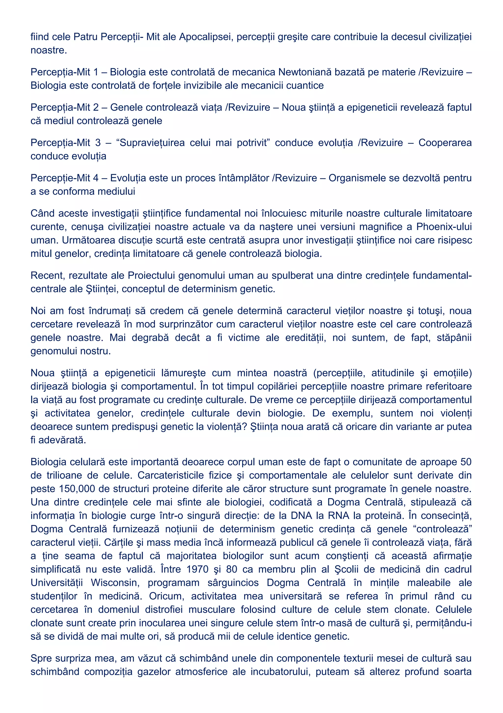fiind cele Patru Percepţii- Mit ale Apocalipsei, percepţii greşite care contribuie la decesul civilizaţiei
noastre.
Percepţia-Mit 1 – Biologia este controlată de mecanica Newtoniană bazată pe materie /Revizuire –
Biologia este controlată de forţele invizibile ale mecanicii cuantice
Percepţia-Mit 2 – Genele controlează viaţa /Revizuire – Noua ştiinţă a epigeneticii revelează faptul
că mediul controlează genele
Percepţia-Mit 3 – “Supravieţuirea celui mai potrivit” conduce evoluţia /Revizuire – Cooperarea
conduce evoluţia
Percepţie-Mit 4 – Evoluţia este un proces întâmplător /Revizuire – Organismele se dezvoltă pentru
a se conforma mediului
Când aceste investigaţii ştiinţifice fundamental noi înlocuiesc miturile noastre culturale limitatoare
curente, cenuşa civilizaţiei noastre actuale va da naştere unei versiuni magnifice a Phoenix-ului
uman. Următoarea discuţie scurtă este centrată asupra unor investigaţii ştiinţifice noi care risipesc
mitul genelor, credinţa limitatoare că genele controlează biologia.
Recent, rezultate ale Proiectului genomului uman au spulberat una dintre credinţele fundamental-
centrale ale Ştiinţei, conceptul de determinism genetic.
Noi am fost îndrumaţi să credem că genele determină caracterul vieţilor noastre şi totuşi, noua
cercetare revelează în mod surprinzător cum caracterul vieţilor noastre este cel care controlează
genele noastre. Mai degrabă decât a fi victime ale eredităţii, noi suntem, de fapt, stăpânii
genomului nostru.
Noua ştiinţă a epigeneticii lămureşte cum mintea noastră (percepţiile, atitudinile şi emoţiile)
dirijează biologia şi comportamentul. În tot timpul copilăriei percepţiile noastre primare referitoare
la viaţă au fost programate cu credinţe culturale. De vreme ce percepţiile dirijează comportamentul
şi activitatea genelor, credinţele culturale devin biologie. De exemplu, suntem noi violenţi
deoarece suntem predispuşi genetic la violenţă? Ştiinţa noua arată că oricare din variante ar putea
fi adevărată.
Biologia celulară este importantă deoarece corpul uman este de fapt o comunitate de aproape 50
de trilioane de celule. Carcateristicile fizice şi comportamentale ale celulelor sunt derivate din
peste 150,000 de structuri proteine diferite ale căror structure sunt programate în genele noastre.
Una dintre credinţele cele mai sfinte ale biologiei, codificată a Dogma Centrală, stipulează că
informaţia în biologie curge într-o singură direcţie: de la DNA la RNA la proteină. În consecinţă,
Dogma Centrală furnizează noţiunii de determinism genetic credinţa că genele “controlează”
caracterul vieţii. Cărţile şi mass media încă informează publicul că genele îi controlează viaţa, fără
a ţine seama de faptul că majoritatea biologilor sunt acum conştienţi că această afirmaţie
simplificată nu este validă. Între 1970 şi 80 ca membru plin al Şcolii de medicină din cadrul
Universităţii Wisconsin, programam sârguincios Dogma Centrală în minţile maleabile ale
studenţilor în medicină. Oricum, activitatea mea universitară se referea în primul rând cu
cercetarea în domeniul distrofiei musculare folosind culture de celule stem clonate. Celulele
clonate sunt create prin inocularea unei singure celule stem într-o masă de cultură şi, permiţându-i
să se dividă de mai multe ori, să producă mii de celule identice genetic.
Spre surpriza mea, am văzut că schimbând unele din componentele texturii mesei de cultură sau
schimbând compoziţia gazelor atmosferice ale incubatorului, puteam să alterez profund soarta
 