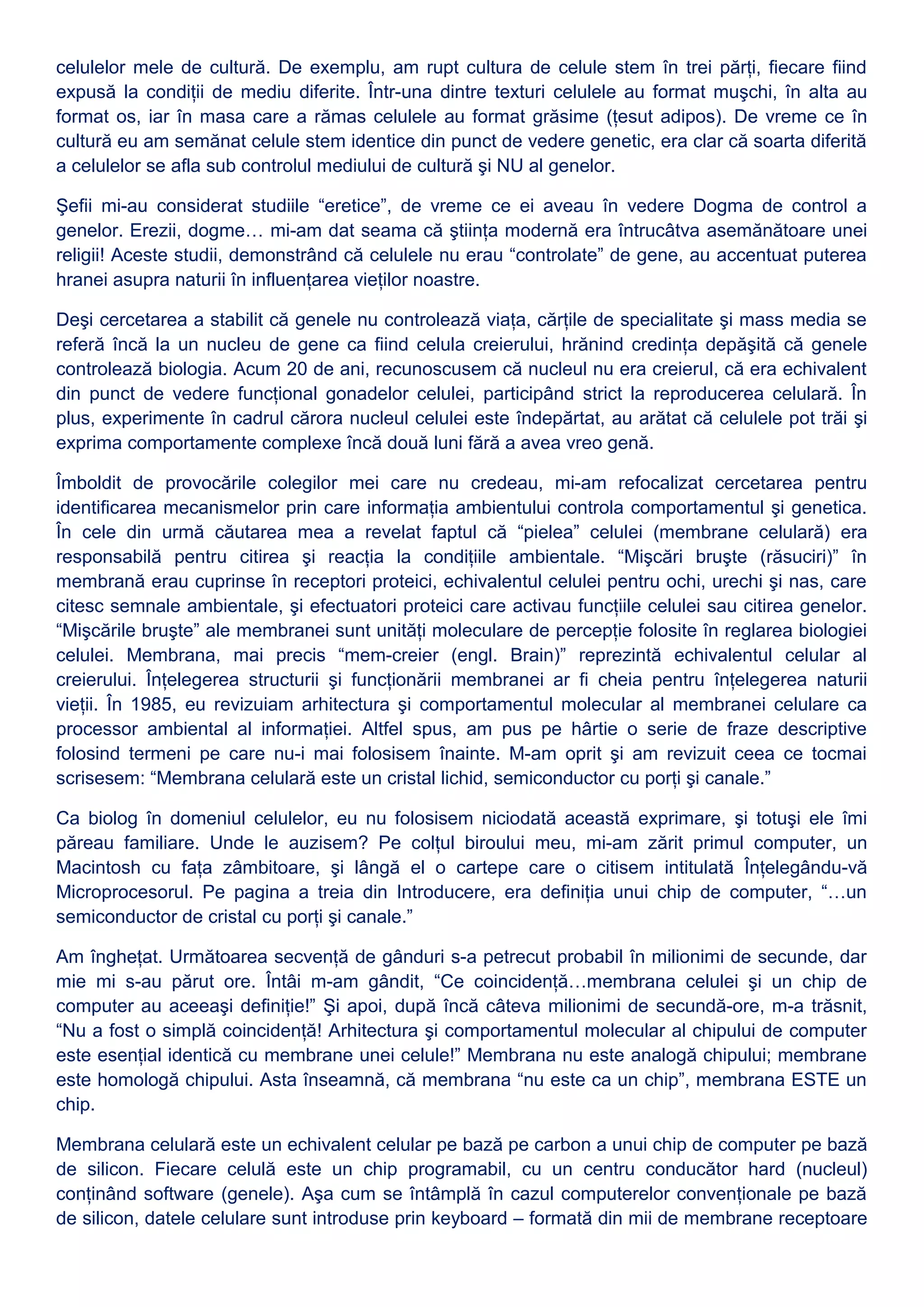 celulelor mele de cultură. De exemplu, am rupt cultura de celule stem în trei părţi, fiecare fiind
expusă la condiţii de mediu diferite. Într-una dintre texturi celulele au format muşchi, în alta au
format os, iar în masa care a rămas celulele au format grăsime (ţesut adipos). De vreme ce în
cultură eu am semănat celule stem identice din punct de vedere genetic, era clar că soarta diferită
a celulelor se afla sub controlul mediului de cultură şi NU al genelor.
Şefii mi-au considerat studiile “eretice”, de vreme ce ei aveau în vedere Dogma de control a
genelor. Erezii, dogme… mi-am dat seama că ştiinţa modernă era întrucâtva asemănătoare unei
religii! Aceste studii, demonstrând că celulele nu erau “controlate” de gene, au accentuat puterea
hranei asupra naturii în influenţarea vieţilor noastre.
Deşi cercetarea a stabilit că genele nu controlează viaţa, cărţile de specialitate şi mass media se
referă încă la un nucleu de gene ca fiind celula creierului, hrănind credinţa depăşită că genele
controlează biologia. Acum 20 de ani, recunoscusem că nucleul nu era creierul, că era echivalent
din punct de vedere funcţional gonadelor celulei, participând strict la reproducerea celulară. În
plus, experimente în cadrul cărora nucleul celulei este îndepărtat, au arătat că celulele pot trăi şi
exprima comportamente complexe încă două luni fără a avea vreo genă.
Îmboldit de provocările colegilor mei care nu credeau, mi-am refocalizat cercetarea pentru
identificarea mecanismelor prin care informaţia ambientului controla comportamentul şi genetica.
În cele din urmă căutarea mea a revelat faptul că “pielea” celulei (membrane celulară) era
responsabilă pentru citirea şi reacţia la condiţiile ambientale. “Mişcări bruşte (răsuciri)” în
membrană erau cuprinse în receptori proteici, echivalentul celulei pentru ochi, urechi şi nas, care
citesc semnale ambientale, şi efectuatori proteici care activau funcţiile celulei sau citirea genelor.
“Mişcările bruşte” ale membranei sunt unităţi moleculare de percepţie folosite în reglarea biologiei
celulei. Membrana, mai precis “mem-creier (engl. Brain)” reprezintă echivalentul celular al
creierului. Înţelegerea structurii şi funcţionării membranei ar fi cheia pentru înţelegerea naturii
vieţii. În 1985, eu revizuiam arhitectura şi comportamentul molecular al membranei celulare ca
processor ambiental al informaţiei. Altfel spus, am pus pe hârtie o serie de fraze descriptive
folosind termeni pe care nu-i mai folosisem înainte. M-am oprit şi am revizuit ceea ce tocmai
scrisesem: “Membrana celulară este un cristal lichid, semiconductor cu porţi şi canale.”
Ca biolog în domeniul celulelor, eu nu folosisem niciodată această exprimare, şi totuşi ele îmi
păreau familiare. Unde le auzisem? Pe colţul biroului meu, mi-am zărit primul computer, un
Macintosh cu faţa zâmbitoare, şi lângă el o cartepe care o citisem intitulată Înţelegându-vă
Microprocesorul. Pe pagina a treia din Introducere, era definiţia unui chip de computer, “…un
semiconductor de cristal cu porţi şi canale.”
Am îngheţat. Următoarea secvenţă de gânduri s-a petrecut probabil în milionimi de secunde, dar
mie mi s-au părut ore. Întâi m-am gândit, “Ce coincidenţă…membrana celulei şi un chip de
computer au aceeaşi definiţie!” Şi apoi, după încă câteva milionimi de secundă-ore, m-a trăsnit,
“Nu a fost o simplă coincidenţă! Arhitectura şi comportamentul molecular al chipului de computer
este esenţial identică cu membrane unei celule!” Membrana nu este analogă chipului; membrane
este homologă chipului. Asta înseamnă, că membrana “nu este ca un chip”, membrana ESTE un
chip.
Membrana celulară este un echivalent celular pe bază pe carbon a unui chip de computer pe bază
de silicon. Fiecare celulă este un chip programabil, cu un centru conducător hard (nucleul)
conţinând software (genele). Aşa cum se întâmplă în cazul computerelor convenţionale pe bază
de silicon, datele celulare sunt introduse prin keyboard – formată din mii de membrane receptoare
 
