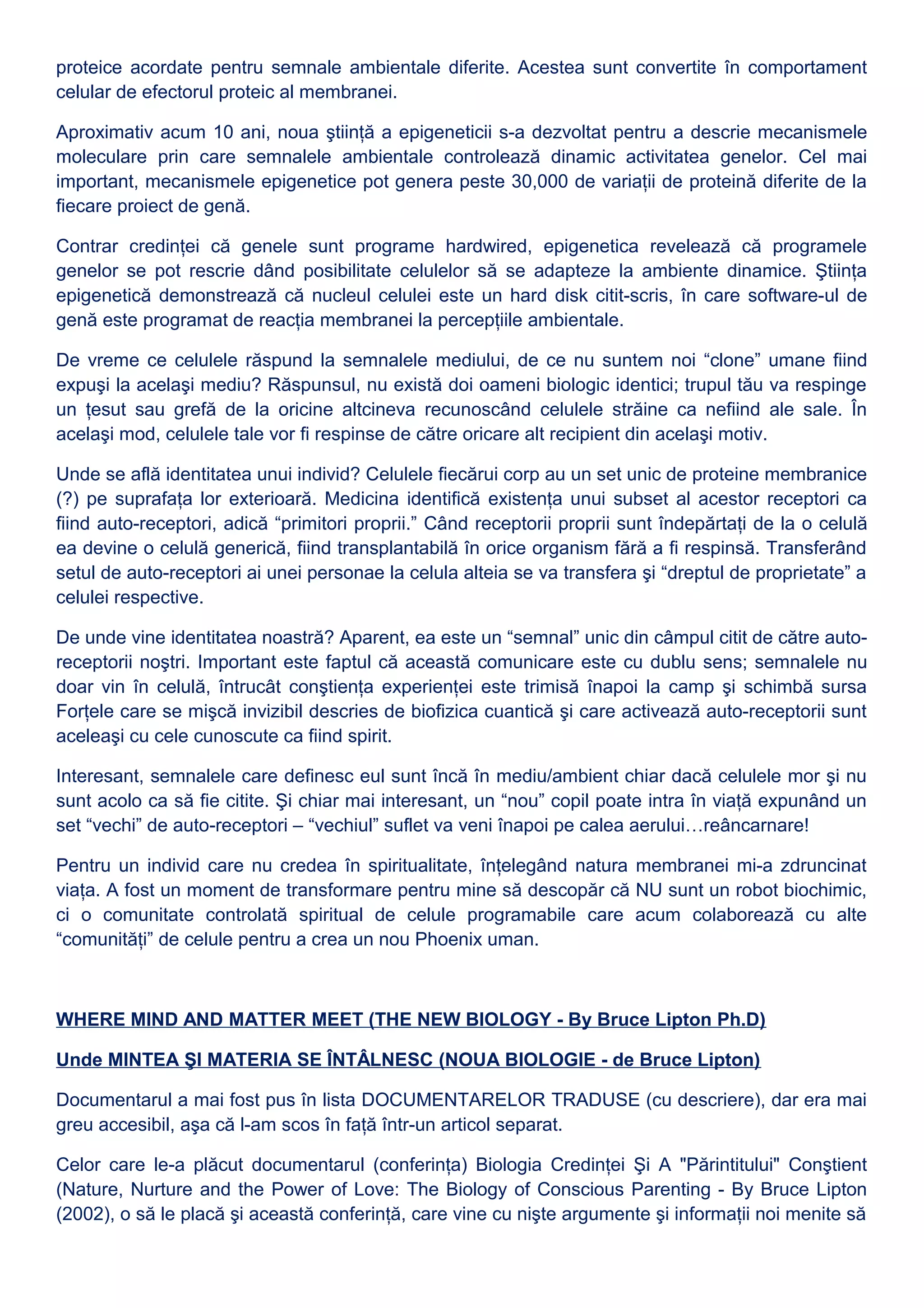 proteice acordate pentru semnale ambientale diferite. Acestea sunt convertite în comportament
celular de efectorul proteic al membranei.
Aproximativ acum 10 ani, noua ştiinţă a epigeneticii s-a dezvoltat pentru a descrie mecanismele
moleculare prin care semnalele ambientale controlează dinamic activitatea genelor. Cel mai
important, mecanismele epigenetice pot genera peste 30,000 de variaţii de proteină diferite de la
fiecare proiect de genă.
Contrar credinţei că genele sunt programe hardwired, epigenetica revelează că programele
genelor se pot rescrie dând posibilitate celulelor să se adapteze la ambiente dinamice. Ştiinţa
epigenetică demonstrează că nucleul celulei este un hard disk citit-scris, în care software-ul de
genă este programat de reacţia membranei la percepţiile ambientale.
De vreme ce celulele răspund la semnalele mediului, de ce nu suntem noi “clone” umane fiind
expuşi la acelaşi mediu? Răspunsul, nu există doi oameni biologic identici; trupul tău va respinge
un ţesut sau grefă de la oricine altcineva recunoscând celulele străine ca nefiind ale sale. În
acelaşi mod, celulele tale vor fi respinse de către oricare alt recipient din acelaşi motiv.
Unde se află identitatea unui individ? Celulele fiecărui corp au un set unic de proteine membranice
(?) pe suprafaţa lor exterioară. Medicina identifică existenţa unui subset al acestor receptori ca
fiind auto-receptori, adică “primitori proprii.” Când receptorii proprii sunt îndepărtaţi de la o celulă
ea devine o celulă generică, fiind transplantabilă în orice organism fără a fi respinsă. Transferând
setul de auto-receptori ai unei personae la celula alteia se va transfera şi “dreptul de proprietate” a
celulei respective.
De unde vine identitatea noastră? Aparent, ea este un “semnal” unic din câmpul citit de către auto-
receptorii noştri. Important este faptul că această comunicare este cu dublu sens; semnalele nu
doar vin în celulă, întrucât conştienţa experienţei este trimisă înapoi la camp şi schimbă sursa
Forţele care se mişcă invizibil descries de biofizica cuantică şi care activează auto-receptorii sunt
aceleaşi cu cele cunoscute ca fiind spirit.
Interesant, semnalele care definesc eul sunt încă în mediu/ambient chiar dacă celulele mor şi nu
sunt acolo ca să fie citite. Şi chiar mai interesant, un “nou” copil poate intra în viaţă expunând un
set “vechi” de auto-receptori – “vechiul” suflet va veni înapoi pe calea aerului…reâncarnare!
Pentru un individ care nu credea în spiritualitate, înţelegând natura membranei mi-a zdruncinat
viaţa. A fost un moment de transformare pentru mine să descopăr că NU sunt un robot biochimic,
ci o comunitate controlată spiritual de celule programabile care acum colaborează cu alte
“comunităţi” de celule pentru a crea un nou Phoenix uman.
WHERE MIND AND MATTER MEET (THE NEW BIOLOGY - By Bruce Lipton Ph.D)
Unde MINTEA ŞI MATERIA SE ÎNTÂLNESC (NOUA BIOLOGIE - de Bruce Lipton)
Documentarul a mai fost pus în lista DOCUMENTARELOR TRADUSE (cu descriere), dar era mai
greu accesibil, aşa că l-am scos în faţă într-un articol separat.
Celor care le-a plăcut documentarul (conferinţa) Biologia Credinţei Şi A "Părintitului" Conştient
(Nature, Nurture and the Power of Love: The Biology of Conscious Parenting - By Bruce Lipton
(2002), o să le placă şi această conferinţă, care vine cu nişte argumente şi informaţii noi menite să
 