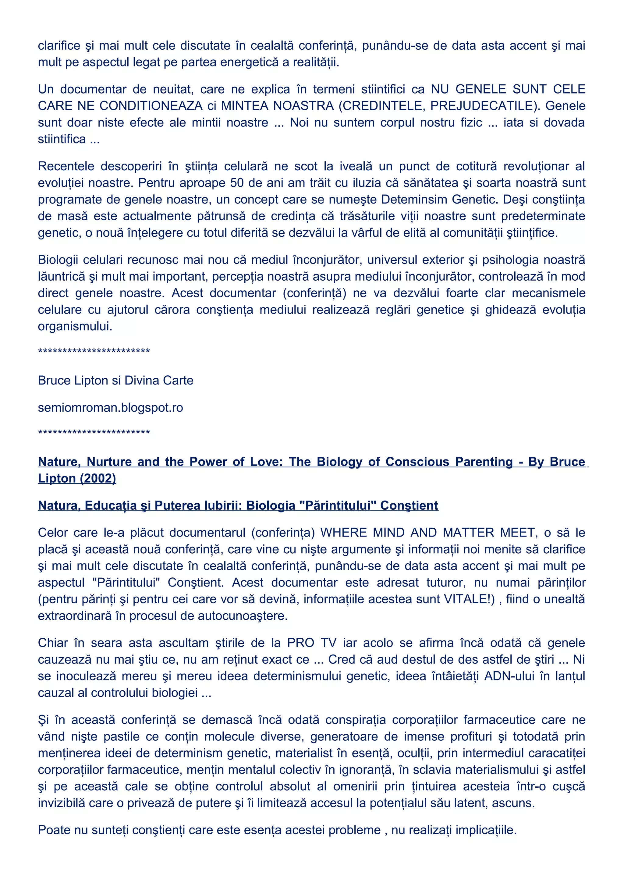 clarifice şi mai mult cele discutate în cealaltă conferinţă, punându-se de data asta accent şi mai
mult pe aspectul legat pe partea energetică a realităţii.
Un documentar de neuitat, care ne explica în termeni stiintifici ca NU GENELE SUNT CELE
CARE NE CONDITIONEAZA ci MINTEA NOASTRA (CREDINTELE, PREJUDECATILE). Genele
sunt doar niste efecte ale mintii noastre ... Noi nu suntem corpul nostru fizic ... iata si dovada
stiintifica ...
Recentele descoperiri în ştiinţa celulară ne scot la iveală un punct de cotitură revoluţionar al
evoluţiei noastre. Pentru aproape 50 de ani am trăit cu iluzia că sănătatea şi soarta noastră sunt
programate de genele noastre, un concept care se numeşte Deteminsim Genetic. Deşi conştiinţa
de masă este actualmente pătrunsă de credinţa că trăsăturile viţii noastre sunt predeterminate
genetic, o nouă înţelegere cu totul diferită se dezvălui la vârful de elită al comunităţii ştiinţifice.
Biologii celulari recunosc mai nou că mediul înconjurător, universul exterior şi psihologia noastră
lăuntrică şi mult mai important, percepţia noastră asupra mediului înconjurător, controlează în mod
direct genele noastre. Acest documentar (conferinţă) ne va dezvălui foarte clar mecanismele
celulare cu ajutorul cărora conştienţa mediului realizează reglări genetice şi ghidează evoluţia
organismului.
***********************
Bruce Lipton si Divina Carte
semiomroman.blogspot.ro
***********************
Nature, Nurture and the Power of Love: The Biology of Conscious Parenting - By Bruce
Lipton (2002)
Natura, Educaţia şi Puterea Iubirii: Biologia "Părintitului" Conştient
Celor care le-a plăcut documentarul (conferinţa) WHERE MIND AND MATTER MEET, o să le
placă şi această nouă conferinţă, care vine cu nişte argumente şi informaţii noi menite să clarifice
şi mai mult cele discutate în cealaltă conferinţă, punându-se de data asta accent şi mai mult pe
aspectul "Părintitului" Conştient. Acest documentar este adresat tuturor, nu numai părinţilor
(pentru părinţi şi pentru cei care vor să devină, informaţiile acestea sunt VITALE!) , fiind o unealtă
extraordinară în procesul de autocunoaştere.
Chiar în seara asta ascultam ştirile de la PRO TV iar acolo se afirma încă odată că genele
cauzează nu mai ştiu ce, nu am reţinut exact ce ... Cred că aud destul de des astfel de ştiri ... Ni
se inoculează mereu şi mereu ideea determinismului genetic, ideea întâietăţi ADN-ului în lanţul
cauzal al controlului biologiei ...
Şi în această conferinţă se demască încă odată conspiraţia corporaţiilor farmaceutice care ne
vând nişte pastile ce conţin molecule diverse, generatoare de imense profituri şi totodată prin
menţinerea ideei de determinism genetic, materialist în esenţă, oculţii, prin intermediul caracatiţei
corporaţiilor farmaceutice, menţin mentalul colectiv în ignoranţă, în sclavia materialismului şi astfel
şi pe această cale se obţine controlul absolut al omenirii prin ţintuirea acesteia într-o cuşcă
invizibilă care o privează de putere şi îi limitează accesul la potenţialul său latent, ascuns.
Poate nu sunteţi conştienţi care este esenţa acestei probleme , nu realizaţi implicaţiile.
 