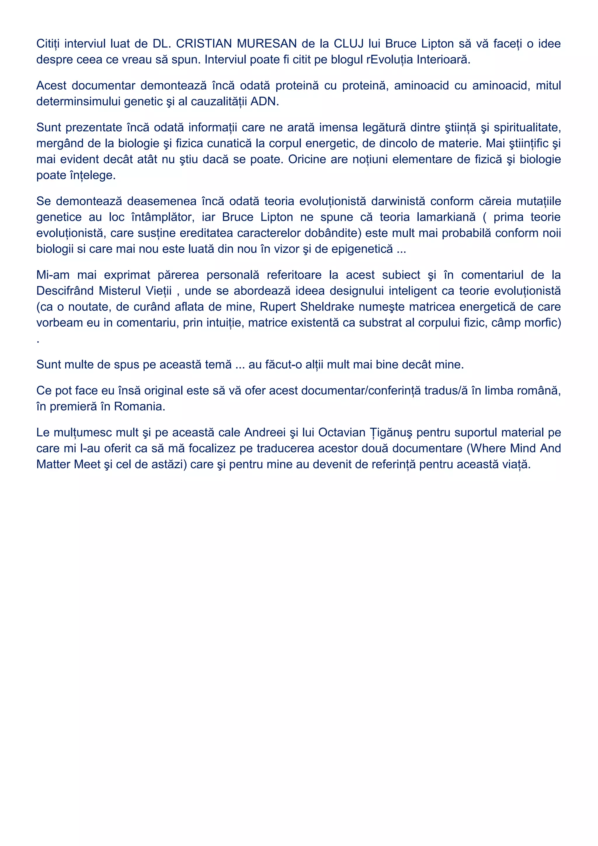 Citiţi interviul luat de DL. CRISTIAN MURESAN de la CLUJ lui Bruce Lipton să vă faceţi o idee
despre ceea ce vreau să spun. Interviul poate fi citit pe blogul rEvoluţia Interioară.
Acest documentar demontează încă odată proteină cu proteină, aminoacid cu aminoacid, mitul
determinsimului genetic şi al cauzalităţii ADN.
Sunt prezentate încă odată informaţii care ne arată imensa legătură dintre ştiinţă şi spiritualitate,
mergând de la biologie şi fizica cunatică la corpul energetic, de dincolo de materie. Mai ştiinţific şi
mai evident decât atât nu ştiu dacă se poate. Oricine are noţiuni elementare de fizică şi biologie
poate înţelege.
Se demontează deasemenea încă odată teoria evoluţionistă darwinistă conform căreia mutaţiile
genetice au loc întâmplător, iar Bruce Lipton ne spune că teoria lamarkiană ( prima teorie
evoluţionistă, care susţine ereditatea caracterelor dobândite) este mult mai probabilă conform noii
biologii si care mai nou este luată din nou în vizor şi de epigenetică ...
Mi-am mai exprimat părerea personală referitoare la acest subiect şi în comentariul de la
Descifrând Misterul Vieţii , unde se abordează ideea designului inteligent ca teorie evoluţionistă
(ca o noutate, de curând aflata de mine, Rupert Sheldrake numeşte matricea energetică de care
vorbeam eu in comentariu, prin intuiţie, matrice existentă ca substrat al corpului fizic, câmp morfic)
.
Sunt multe de spus pe această temă ... au făcut-o alţii mult mai bine decât mine.
Ce pot face eu însă original este să vă ofer acest documentar/conferinţă tradus/ă în limba română,
în premieră în Romania.
Le mulţumesc mult şi pe această cale Andreei şi lui Octavian Ţigănuş pentru suportul material pe
care mi l-au oferit ca să mă focalizez pe traducerea acestor două documentare (Where Mind And
Matter Meet şi cel de astăzi) care şi pentru mine au devenit de referinţă pentru această viaţă.
 