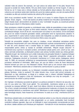 celulelor mele de cultură. De exemplu, am rupt cultura de celule stem în trei părţi, fiecare fiind
expusă la condiţii de mediu diferite. Într-una dintre texturi celulele au format muşchi, în alta au
format os, iar în masa care a rămas celulele au format grăsime (ţesut adipos). De vreme ce în
cultură eu am semănat celule stem identice din punct de vedere genetic, era clar că soarta diferită
a celulelor se afla sub controlul mediului de cultură şi NU al genelor.
Şefii mi-au considerat studiile “eretice”, de vreme ce ei aveau în vedere Dogma de control a
genelor. Erezii, dogme… mi-am dat seama că ştiinţa modernă era întrucâtva asemănătoare unei
religii! Aceste studii, demonstrând că celulele nu erau “controlate” de gene, au accentuat puterea
hranei asupra naturii în influenţarea vieţilor noastre.
Deşi cercetarea a stabilit că genele nu controlează viaţa, cărţile de specialitate şi mass media se
referă încă la un nucleu de gene ca fiind celula creierului, hrănind credinţa depăşită că genele
controlează biologia. Acum 20 de ani, recunoscusem că nucleul nu era creierul, că era echivalent
din punct de vedere funcţional gonadelor celulei, participând strict la reproducerea celulară. În
plus, experimente în cadrul cărora nucleul celulei este îndepărtat, au arătat că celulele pot trăi şi
exprima comportamente complexe încă două luni fără a avea vreo genă.
Îmboldit de provocările colegilor mei care nu credeau, mi-am refocalizat cercetarea pentru
identificarea mecanismelor prin care informaţia ambientului controla comportamentul şi genetica.
În cele din urmă căutarea mea a revelat faptul că “pielea” celulei (membrane celulară) era
responsabilă pentru citirea şi reacţia la condiţiile ambientale. “Mişcări bruşte (răsuciri)” în
membrană erau cuprinse în receptori proteici, echivalentul celulei pentru ochi, urechi şi nas, care
citesc semnale ambientale, şi efectuatori proteici care activau funcţiile celulei sau citirea genelor.
“Mişcările bruşte” ale membranei sunt unităţi moleculare de percepţie folosite în reglarea biologiei
celulei. Membrana, mai precis “mem-creier (engl. Brain)” reprezintă echivalentul celular al
creierului. Înţelegerea structurii şi funcţionării membranei ar fi cheia pentru înţelegerea naturii
vieţii. În 1985, eu revizuiam arhitectura şi comportamentul molecular al membranei celulare ca
processor ambiental al informaţiei. Altfel spus, am pus pe hârtie o serie de fraze descriptive
folosind termeni pe care nu-i mai folosisem înainte. M-am oprit şi am revizuit ceea ce tocmai
scrisesem: “Membrana celulară este un cristal lichid, semiconductor cu porţi şi canale.”
Ca biolog în domeniul celulelor, eu nu folosisem niciodată această exprimare, şi totuşi ele îmi
păreau familiare. Unde le auzisem? Pe colţul biroului meu, mi-am zărit primul computer, un
Macintosh cu faţa zâmbitoare, şi lângă el o cartepe care o citisem intitulată Înţelegându-vă
Microprocesorul. Pe pagina a treia din Introducere, era definiţia unui chip de computer, “…un
semiconductor de cristal cu porţi şi canale.”
Am îngheţat. Următoarea secvenţă de gânduri s-a petrecut probabil în milionimi de secunde, dar
mie mi s-au părut ore. Întâi m-am gândit, “Ce coincidenţă…membrana celulei şi un chip de
computer au aceeaşi definiţie!” Şi apoi, după încă câteva milionimi de secundă-ore, m-a trăsnit,
“Nu a fost o simplă coincidenţă! Arhitectura şi comportamentul molecular al chipului de computer
este esenţial identică cu membrane unei celule!” Membrana nu este analogă chipului; membrane
este homologă chipului. Asta înseamnă, că membrana “nu este ca un chip”, membrana ESTE un
chip.
Membrana celulară este un echivalent celular pe bază pe carbon a unui chip de computer pe bază
de silicon. Fiecare celulă este un chip programabil, cu un centru conducător hard (nucleul)
conţinând software (genele). Aşa cum se întâmplă în cazul computerelor convenţionale pe bază
de silicon, datele celulare sunt introduse prin keyboard – formată din mii de membrane receptoare
 