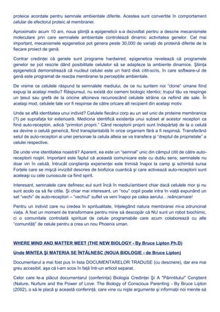 proteice acordate pentru semnale ambientale diferite. Acestea sunt convertite în comportament
celular de efectorul proteic al membranei.
Aproximativ acum 10 ani, noua ştiinţă a epigeneticii s-a dezvoltat pentru a descrie mecanismele
moleculare prin care semnalele ambientale controlează dinamic activitatea genelor. Cel mai
important, mecanismele epigenetice pot genera peste 30,000 de variaţii de proteină diferite de la
fiecare proiect de genă.
Contrar credinţei că genele sunt programe hardwired, epigenetica revelează că programele
genelor se pot rescrie dând posibilitate celulelor să se adapteze la ambiente dinamice. Ştiinţa
epigenetică demonstrează că nucleul celulei este un hard disk citit-scris, în care software-ul de
genă este programat de reacţia membranei la percepţiile ambientale.
De vreme ce celulele răspund la semnalele mediului, de ce nu suntem noi “clone” umane fiind
expuşi la acelaşi mediu? Răspunsul, nu există doi oameni biologic identici; trupul tău va respinge
un ţesut sau grefă de la oricine altcineva recunoscând celulele străine ca nefiind ale sale. În
acelaşi mod, celulele tale vor fi respinse de către oricare alt recipient din acelaşi motiv.
Unde se află identitatea unui individ? Celulele fiecărui corp au un set unic de proteine membranice
(?) pe suprafaţa lor exterioară. Medicina identifică existenţa unui subset al acestor receptori ca
fiind auto-receptori, adică “primitori proprii.” Când receptorii proprii sunt îndepărtaţi de la o celulă
ea devine o celulă generică, fiind transplantabilă în orice organism fără a fi respinsă. Transferând
setul de auto-receptori ai unei personae la celula alteia se va transfera şi “dreptul de proprietate” a
celulei respective.
De unde vine identitatea noastră? Aparent, ea este un “semnal” unic din câmpul citit de către auto-
receptorii noştri. Important este faptul că această comunicare este cu dublu sens; semnalele nu
doar vin în celulă, întrucât conştienţa experienţei este trimisă înapoi la camp şi schimbă sursa
Forţele care se mişcă invizibil descries de biofizica cuantică şi care activează auto-receptorii sunt
aceleaşi cu cele cunoscute ca fiind spirit.
Interesant, semnalele care definesc eul sunt încă în mediu/ambient chiar dacă celulele mor şi nu
sunt acolo ca să fie citite. Şi chiar mai interesant, un “nou” copil poate intra în viaţă expunând un
set “vechi” de auto-receptori – “vechiul” suflet va veni înapoi pe calea aerului…reâncarnare!
Pentru un individ care nu credea în spiritualitate, înţelegând natura membranei mi-a zdruncinat
viaţa. A fost un moment de transformare pentru mine să descopăr că NU sunt un robot biochimic,
ci o comunitate controlată spiritual de celule programabile care acum colaborează cu alte
“comunităţi” de celule pentru a crea un nou Phoenix uman.
WHERE MIND AND MATTER MEET (THE NEW BIOLOGY - By Bruce Lipton Ph.D)
Unde MINTEA ŞI MATERIA SE ÎNTÂLNESC (NOUA BIOLOGIE - de Bruce Lipton)
Documentarul a mai fost pus în lista DOCUMENTARELOR TRADUSE (cu descriere), dar era mai
greu accesibil, aşa că l-am scos în faţă într-un articol separat.
Celor care le-a plăcut documentarul (conferinţa) Biologia Credinţei Şi A "Părintitului" Conştient
(Nature, Nurture and the Power of Love: The Biology of Conscious Parenting - By Bruce Lipton
(2002), o să le placă şi această conferinţă, care vine cu nişte argumente şi informaţii noi menite să
 