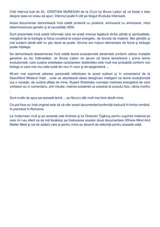 Citiţi interviul luat de DL. CRISTIAN MURESAN de la CLUJ lui Bruce Lipton să vă faceţi o idee
despre ceea ce vreau să spun. Interviul poate fi citit pe blogul rEvoluţia Interioară.
Acest documentar demontează încă odată proteină cu proteină, aminoacid cu aminoacid, mitul
determinsimului genetic şi al cauzalităţii ADN.
Sunt prezentate încă odată informaţii care ne arată imensa legătură dintre ştiinţă şi spiritualitate,
mergând de la biologie şi fizica cunatică la corpul energetic, de dincolo de materie. Mai ştiinţific şi
mai evident decât atât nu ştiu dacă se poate. Oricine are noţiuni elementare de fizică şi biologie
poate înţelege.
Se demontează deasemenea încă odată teoria evoluţionistă darwinistă conform căreia mutaţiile
genetice au loc întâmplător, iar Bruce Lipton ne spune că teoria lamarkiană ( prima teorie
evoluţionistă, care susţine ereditatea caracterelor dobândite) este mult mai probabilă conform noii
biologii si care mai nou este luată din nou în vizor şi de epigenetică ...
Mi-am mai exprimat părerea personală referitoare la acest subiect şi în comentariul de la
Descifrând Misterul Vieţii , unde se abordează ideea designului inteligent ca teorie evoluţionistă
(ca o noutate, de curând aflata de mine, Rupert Sheldrake numeşte matricea energetică de care
vorbeam eu in comentariu, prin intuiţie, matrice existentă ca substrat al corpului fizic, câmp morfic)
.
Sunt multe de spus pe această temă ... au făcut-o alţii mult mai bine decât mine.
Ce pot face eu însă original este să vă ofer acest documentar/conferinţă tradus/ă în limba română,
în premieră în Romania.
Le mulţumesc mult şi pe această cale Andreei şi lui Octavian Ţigănuş pentru suportul material pe
care mi l-au oferit ca să mă focalizez pe traducerea acestor două documentare (Where Mind And
Matter Meet şi cel de astăzi) care şi pentru mine au devenit de referinţă pentru această viaţă.
 
