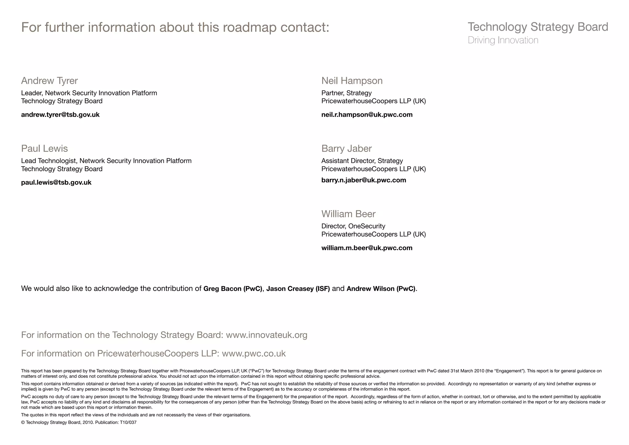 For further information about this roadmap contact:


Andrew Tyrer                                                                                                                                            Neil Hampson
Leader, Network Security Innovation Platform                                                                                                            Partner, Strategy
Technology Strategy Board                                                                                                                               PricewaterhouseCoopers LLP (UK)

andrew.tyrer@tsb.gov.uk                                                                                                                                 neil.r.hampson@uk.pwc.com




Paul Lewis                                                                                                                                              Barry Jaber
Lead Technologist, Network Security Innovation Platform                                                                                                 Assistant Director, Strategy
Technology Strategy Board                                                                                                                               PricewaterhouseCoopers LLP (UK)

paul.lewis@tsb.gov.uk                                                                                                                                   barry.n.jaber@uk.pwc.com




                                                                                                                                                        William Beer
                                                                                                                                                        Director, OneSecurity
                                                                                                                                                        PricewaterhouseCoopers LLP (UK)

                                                                                                                                                        william.m.beer@uk.pwc.com




We would also like to acknowledge the contribution of Greg Bacon (PwC), Jason Creasey (ISF) and Andrew Wilson (PwC).




For information on the Technology Strategy Board: www.innovateuk.org

For information on PricewaterhouseCoopers LLP: www.pwc.co.uk
This report has been prepared by the Technology Strategy Board together with PricewaterhouseCoopers LLP, UK (“PwC”) for Technology Strategy Board under the terms of the engagement contract with PwC dated 31st March 2010 (the “Engagement”). This report is for general guidance on
matters of interest only, and does not constitute professional advice. You should not act upon the information contained in this report without obtaining specific professional advice.
This report contains information obtained or derived from a variety of sources (as indicated within the report). PwC has not sought to establish the reliability of those sources or verified the information so provided. Accordingly no representation or warranty of any kind (whether express or
implied) is given by PwC to any person (except to the Technology Strategy Board under the relevant terms of the Engagement) as to the accuracy or completeness of the information in this report.
PwC accepts no duty of care to any person (except to the Technology Strategy Board under the relevant terms of the Engagement) for the preparation of the report. Accordingly, regardless of the form of action, whether in contract, tort or otherwise, and to the extent permitted by applicable
law, PwC accepts no liability of any kind and disclaims all responsibility for the consequences of any person (other than the Technology Strategy Board on the above basis) acting or refraining to act in reliance on the report or any information contained in the report or for any decisions made or
not made which are based upon this report or information therein.
The quotes in this report reflect the views of the individuals and are not necessarily the views of their organisations.
© Technology Strategy Board, 2010. Publication: T10/037
 