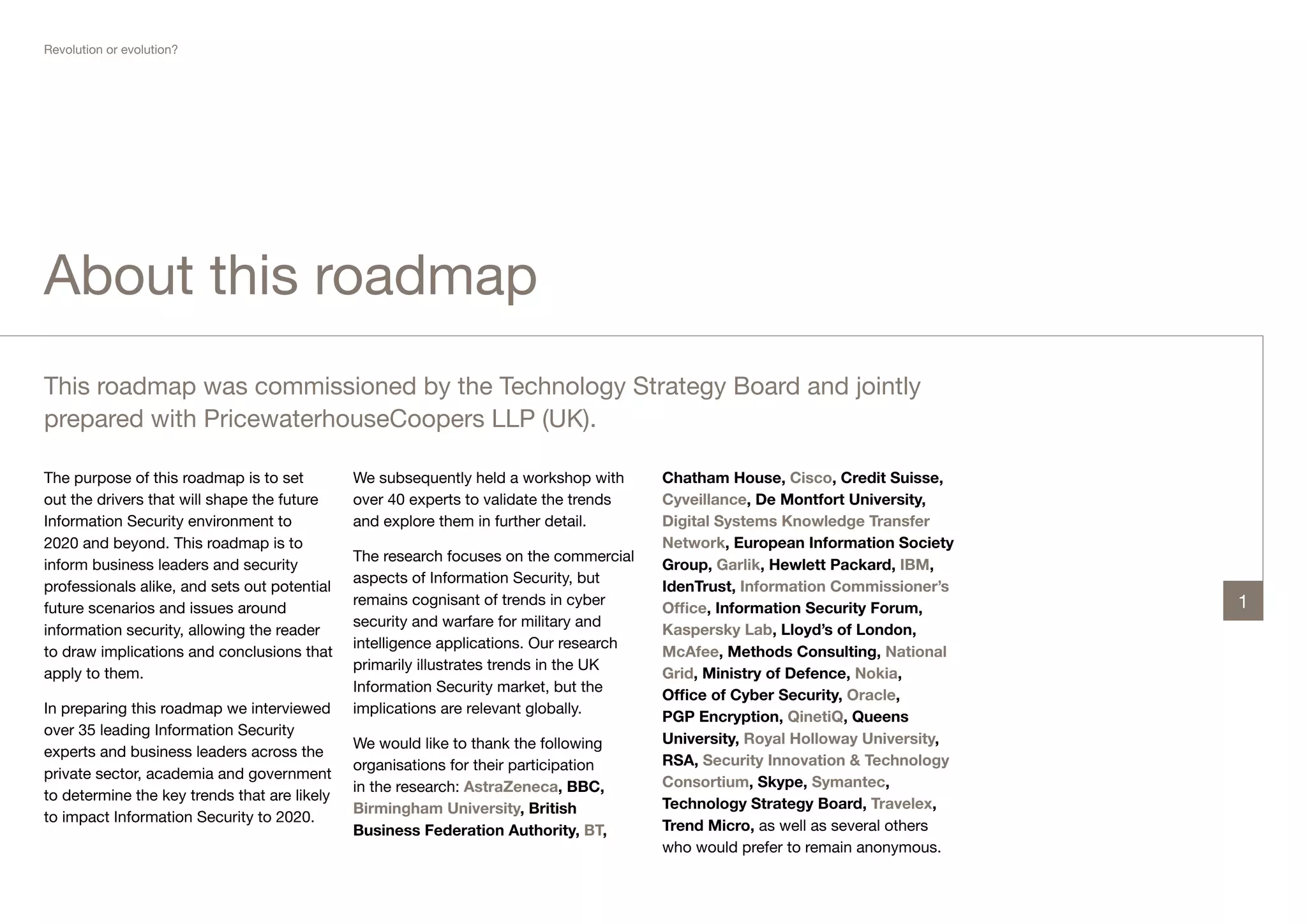 Revolution or evolution?




About this roadmap
This roadmap was commissioned by the Technology Strategy Board and jointly
prepared with PricewaterhouseCoopers LLP (UK).

The purpose of this roadmap is to set         We subsequently held a workshop with      Chatham House, Cisco, Credit Suisse,
out the drivers that will shape the future    over 40 experts to validate the trends    Cyveillance, De Montfort University,
Information Security environment to           and explore them in further detail.       Digital Systems Knowledge Transfer
2020 and beyond. This roadmap is to                                                     Network, European Information Society
                                              The research focuses on the commercial
inform business leaders and security                                                    Group, Garlik, Hewlett Packard, IBM,
                                              aspects of Information Security, but
professionals alike, and sets out potential                                             IdenTrust, Information Commissioner’s
                                              remains cognisant of trends in cyber                                               1
future scenarios and issues around                                                      Office, Information Security Forum,
                                              security and warfare for military and
information security, allowing the reader                                               Kaspersky Lab, Lloyd’s of London,
                                              intelligence applications. Our research
to draw implications and conclusions that                                               McAfee, Methods Consulting, National
                                              primarily illustrates trends in the UK
apply to them.                                                                          Grid, Ministry of Defence, Nokia,
                                              Information Security market, but the
                                                                                        Office of Cyber Security, Oracle,
In preparing this roadmap we interviewed      implications are relevant globally.
                                                                                        PGP Encryption, QinetiQ, Queens
over 35 leading Information Security
                                              We would like to thank the following      University, Royal Holloway University,
experts and business leaders across the
                                              organisations for their participation     RSA, Security Innovation & Technology
private sector, academia and government
                                              in the research: AstraZeneca, BBC,        Consortium, Skype, Symantec,
to determine the key trends that are likely
                                              Birmingham University, British            Technology Strategy Board, Travelex,
to impact Information Security to 2020.
                                              Business Federation Authority, BT,        Trend Micro, as well as several others
                                                                                        who would prefer to remain anonymous.
 