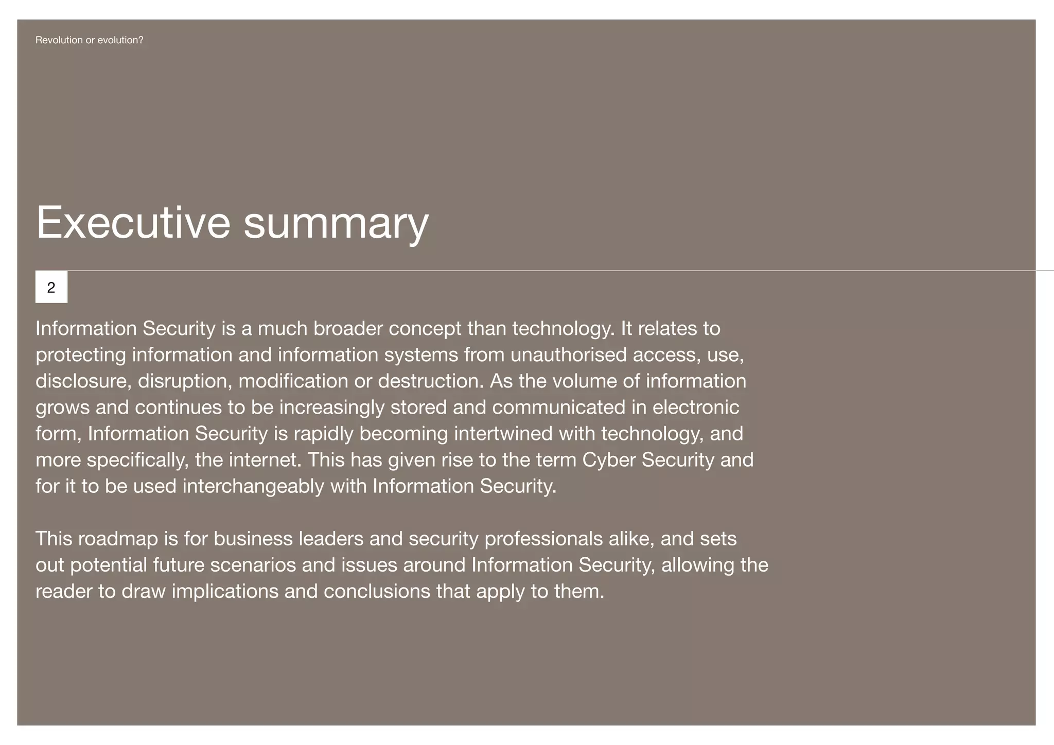 Revolution or evolution?




Executive summary
  2

Information Security is a much broader concept than technology. It relates to
protecting information and information systems from unauthorised access, use,
disclosure, disruption, modification or destruction. As the volume of information
grows and continues to be increasingly stored and communicated in electronic
form, Information Security is rapidly becoming intertwined with technology, and
more specifically, the internet. This has given rise to the term Cyber Security and
for it to be used interchangeably with Information Security.

This roadmap is for business leaders and security professionals alike, and sets
out potential future scenarios and issues around Information Security, allowing the
reader to draw implications and conclusions that apply to them.
 