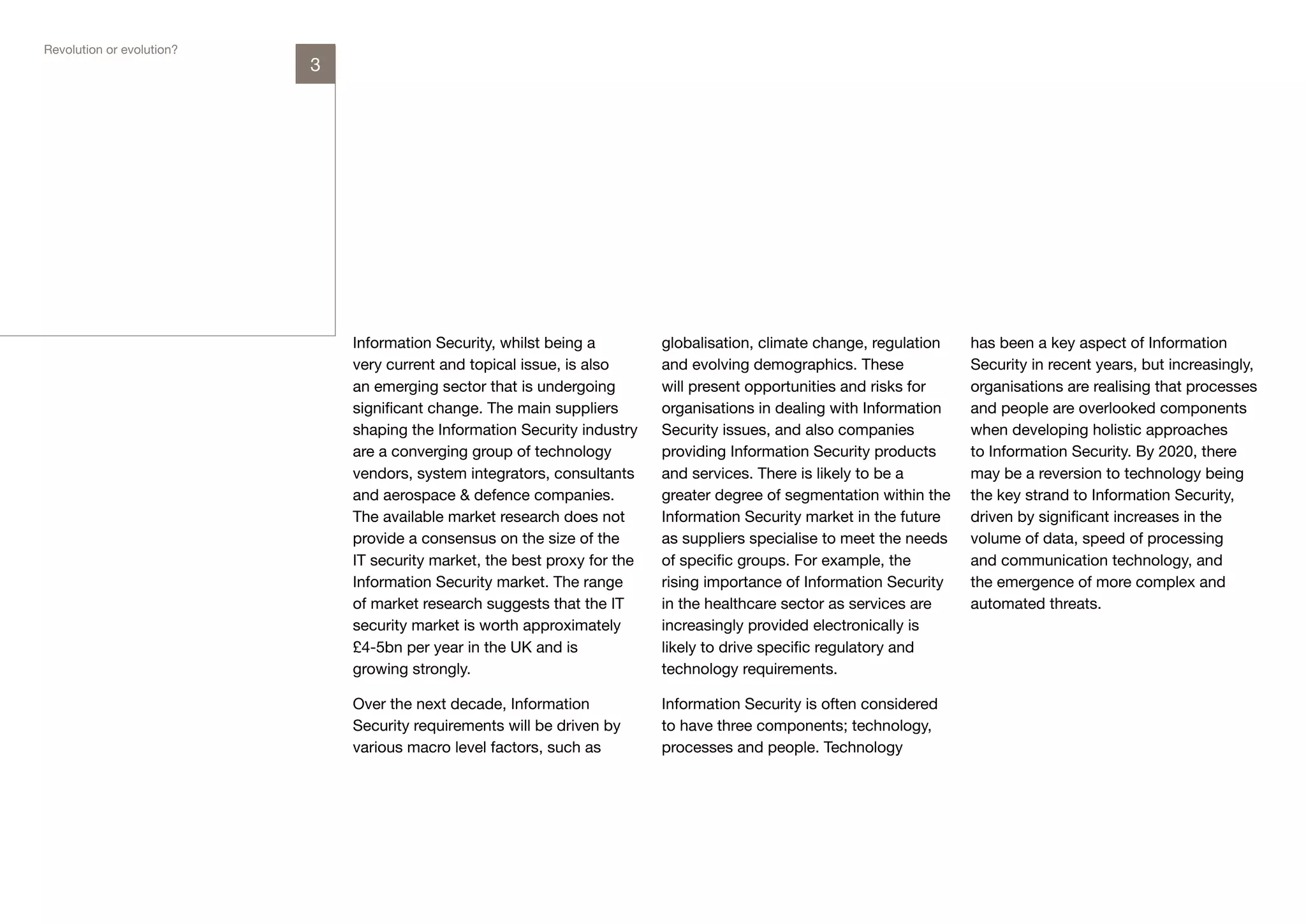 Revolution or evolution?
                           3




                               Information Security, whilst being a         globalisation, climate change, regulation   has been a key aspect of Information
                               very current and topical issue, is also      and evolving demographics. These            Security in recent years, but increasingly,
                               an emerging sector that is undergoing        will present opportunities and risks for    organisations are realising that processes
                               significant change. The main suppliers       organisations in dealing with Information   and people are overlooked components
                               shaping the Information Security industry    Security issues, and also companies         when developing holistic approaches
                               are a converging group of technology         providing Information Security products     to Information Security. By 2020, there
                               vendors, system integrators, consultants     and services. There is likely to be a       may be a reversion to technology being
                               and aerospace & defence companies.           greater degree of segmentation within the   the key strand to Information Security,
                               The available market research does not       Information Security market in the future   driven by significant increases in the
                               provide a consensus on the size of the       as suppliers specialise to meet the needs   volume of data, speed of processing
                               IT security market, the best proxy for the   of specific groups. For example, the        and communication technology, and
                               Information Security market. The range       rising importance of Information Security   the emergence of more complex and
                               of market research suggests that the IT      in the healthcare sector as services are    automated threats.
                               security market is worth approximately       increasingly provided electronically is
                               £4-5bn per year in the UK and is             likely to drive specific regulatory and
                               growing strongly.                            technology requirements.

                               Over the next decade, Information            Information Security is often considered
                               Security requirements will be driven by      to have three components; technology,
                               various macro level factors, such as         processes and people. Technology
 