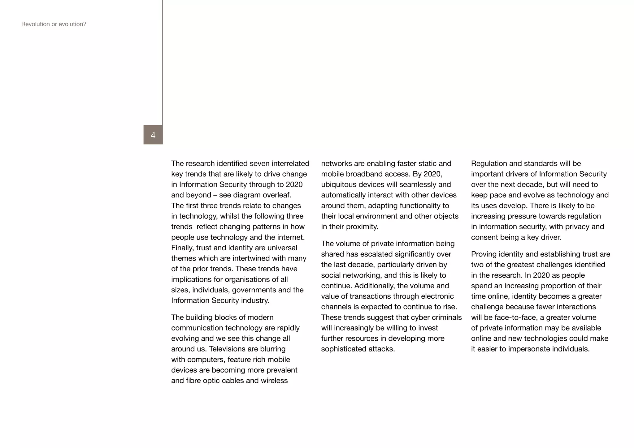 Revolution or evolution?




                           4


                               The research identified seven interrelated   networks are enabling faster static and     Regulation and standards will be
                               key trends that are likely to drive change   mobile broadband access. By 2020,           important drivers of Information Security
                               in Information Security through to 2020      ubiquitous devices will seamlessly and      over the next decade, but will need to
                               and beyond – see diagram overleaf.           automatically interact with other devices   keep pace and evolve as technology and
                               The first three trends relate to changes     around them, adapting functionality to      its uses develop. There is likely to be
                               in technology, whilst the following three    their local environment and other objects   increasing pressure towards regulation
                               trends reflect changing patterns in how      in their proximity.                         in information security, with privacy and
                               people use technology and the internet.                                                  consent being a key driver.
                                                                            The volume of private information being
                               Finally, trust and identity are universal
                                                                            shared has escalated significantly over     Proving identity and establishing trust are
                               themes which are intertwined with many
                                                                            the last decade, particularly driven by     two of the greatest challenges identified
                               of the prior trends. These trends have
                                                                            social networking, and this is likely to    in the research. In 2020 as people
                               implications for organisations of all
                                                                            continue. Additionally, the volume and      spend an increasing proportion of their
                               sizes, individuals, governments and the
                                                                            value of transactions through electronic    time online, identity becomes a greater
                               Information Security industry.
                                                                            channels is expected to continue to rise.   challenge because fewer interactions
                               The building blocks of modern                These trends suggest that cyber criminals   will be face-to-face, a greater volume
                               communication technology are rapidly         will increasingly be willing to invest      of private information may be available
                               evolving and we see this change all          further resources in developing more        online and new technologies could make
                               around us. Televisions are blurring          sophisticated attacks.                      it easier to impersonate individuals.
                               with computers, feature rich mobile
                               devices are becoming more prevalent
                               and fibre optic cables and wireless
 