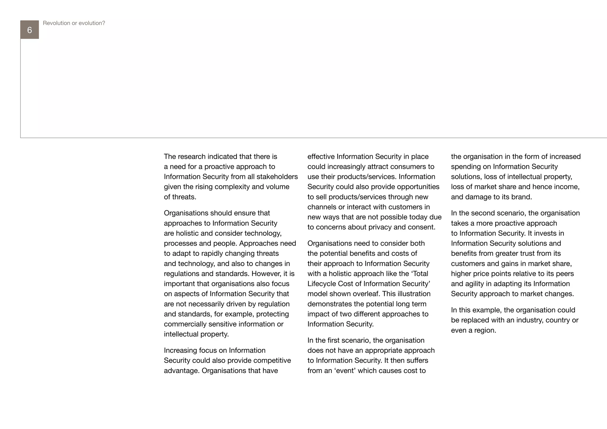 Revolution or evolution?
6




                               The research indicated that there is         effective Information Security in place     the organisation in the form of increased
                               a need for a proactive approach to           could increasingly attract consumers to     spending on Information Security
                               Information Security from all stakeholders   use their products/services. Information    solutions, loss of intellectual property,
                               given the rising complexity and volume       Security could also provide opportunities   loss of market share and hence income,
                               of threats.                                  to sell products/services through new       and damage to its brand.
                                                                            channels or interact with customers in
                               Organisations should ensure that                                                         In the second scenario, the organisation
                                                                            new ways that are not possible today due
                               approaches to Information Security                                                       takes a more proactive approach
                                                                            to concerns about privacy and consent.
                               are holistic and consider technology,                                                    to Information Security. It invests in
                               processes and people. Approaches need        Organisations need to consider both         Information Security solutions and
                               to adapt to rapidly changing threats         the potential benefits and costs of         benefits from greater trust from its
                               and technology, and also to changes in       their approach to Information Security      customers and gains in market share,
                               regulations and standards. However, it is    with a holistic approach like the ‘Total    higher price points relative to its peers
                               important that organisations also focus      Lifecycle Cost of Information Security’     and agility in adapting its Information
                               on aspects of Information Security that      model shown overleaf. This illustration     Security approach to market changes.
                               are not necessarily driven by regulation     demonstrates the potential long term
                                                                                                                        In this example, the organisation could
                               and standards, for example, protecting       impact of two different approaches to
                                                                                                                        be replaced with an industry, country or
                               commercially sensitive information or        Information Security.
                                                                                                                        even a region.
                               intellectual property.
                                                                            In the first scenario, the organisation
                               Increasing focus on Information              does not have an appropriate approach
                               Security could also provide competitive      to Information Security. It then suffers
                               advantage. Organisations that have           from an ‘event’ which causes cost to
 