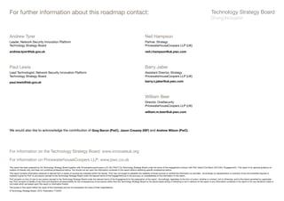 For further information about this roadmap contact:


Andrew Tyrer                                                                                                                                            Neil Hampson
Leader, Network Security Innovation Platform                                                                                                            Partner, Strategy
Technology Strategy Board                                                                                                                               PricewaterhouseCoopers LLP (UK)

andrew.tyrer@tsb.gov.uk                                                                                                                                 neil.r.hampson@uk.pwc.com




Paul Lewis                                                                                                                                              Barry Jaber
Lead Technologist, Network Security Innovation Platform                                                                                                 Assistant Director, Strategy
Technology Strategy Board                                                                                                                               PricewaterhouseCoopers LLP (UK)

paul.lewis@tsb.gov.uk                                                                                                                                   barry.n.jaber@uk.pwc.com




                                                                                                                                                        William Beer
                                                                                                                                                        Director, OneSecurity
                                                                                                                                                        PricewaterhouseCoopers LLP (UK)

                                                                                                                                                        william.m.beer@uk.pwc.com




We would also like to acknowledge the contribution of Greg Bacon (PwC), Jason Creasey (ISF) and Andrew Wilson (PwC).




For information on the Technology Strategy Board: www.innovateuk.org

For information on PricewaterhouseCoopers LLP: www.pwc.co.uk
This report has been prepared by the Technology Strategy Board together with PricewaterhouseCoopers LLP, UK (“PwC”) for Technology Strategy Board under the terms of the engagement contract with PwC dated 31st March 2010 (the “Engagement”). This report is for general guidance on
matters of interest only, and does not constitute professional advice. You should not act upon the information contained in this report without obtaining specific professional advice.
This report contains information obtained or derived from a variety of sources (as indicated within the report). PwC has not sought to establish the reliability of those sources or verified the information so provided. Accordingly no representation or warranty of any kind (whether express or
implied) is given by PwC to any person (except to the Technology Strategy Board under the relevant terms of the Engagement) as to the accuracy or completeness of the information in this report.
PwC accepts no duty of care to any person (except to the Technology Strategy Board under the relevant terms of the Engagement) for the preparation of the report. Accordingly, regardless of the form of action, whether in contract, tort or otherwise, and to the extent permitted by applicable
law, PwC accepts no liability of any kind and disclaims all responsibility for the consequences of any person (other than the Technology Strategy Board on the above basis) acting or refraining to act in reliance on the report or any information contained in the report or for any decisions made or
not made which are based upon this report or information therein.
The quotes in this report reflect the views of the individuals and are not necessarily the views of their organisations.
© Technology Strategy Board, 2010. Publication: T10/037
 