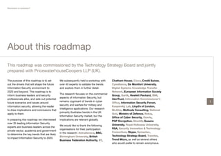 Revolution or evolution?




About this roadmap
This roadmap was commissioned by the Technology Strategy Board and jointly
prepared with PricewaterhouseCoopers LLP (UK).

The purpose of this roadmap is to set         We subsequently held a workshop with      Chatham House, Cisco, Credit Suisse,
out the drivers that will shape the future    over 40 experts to validate the trends    Cyveillance, De Montfort University,
Information Security environment to           and explore them in further detail.       Digital Systems Knowledge Transfer
2020 and beyond. This roadmap is to                                                     Network, European Information Society
                                              The research focuses on the commercial
inform business leaders and security                                                    Group, Garlik, Hewlett Packard, IBM,
                                              aspects of Information Security, but
professionals alike, and sets out potential                                             IdenTrust, Information Commissioner’s
                                              remains cognisant of trends in cyber                                               1
future scenarios and issues around                                                      Office, Information Security Forum,
                                              security and warfare for military and
information security, allowing the reader                                               Kaspersky Lab, Lloyd’s of London,
                                              intelligence applications. Our research
to draw implications and conclusions that                                               McAfee, Methods Consulting, National
                                              primarily illustrates trends in the UK
apply to them.                                                                          Grid, Ministry of Defence, Nokia,
                                              Information Security market, but the
                                                                                        Office of Cyber Security, Oracle,
In preparing this roadmap we interviewed      implications are relevant globally.
                                                                                        PGP Encryption, QinetiQ, Queens
over 35 leading Information Security
                                              We would like to thank the following      University, Royal Holloway University,
experts and business leaders across the
                                              organisations for their participation     RSA, Security Innovation & Technology
private sector, academia and government
                                              in the research: AstraZeneca, BBC,        Consortium, Skype, Symantec,
to determine the key trends that are likely
                                              Birmingham University, British            Technology Strategy Board, Travelex,
to impact Information Security to 2020.
                                              Business Federation Authority, BT,        Trend Micro, as well as several others
                                                                                        who would prefer to remain anonymous.
 