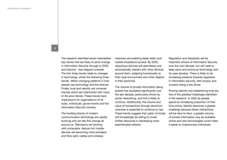 Revolution or evolution?




                           4


                               The research identified seven interrelated   networks are enabling faster static and     Regulation and standards will be
                               key trends that are likely to drive change   mobile broadband access. By 2020,           important drivers of Information Security
                               in Information Security through to 2020      ubiquitous devices will seamlessly and      over the next decade, but will need to
                               and beyond – see diagram overleaf.           automatically interact with other devices   keep pace and evolve as technology and
                               The first three trends relate to changes     around them, adapting functionality to      its uses develop. There is likely to be
                               in technology, whilst the following three    their local environment and other objects   increasing pressure towards regulation
                               trends reflect changing patterns in how      in their proximity.                         in information security, with privacy and
                               people use technology and the internet.                                                  consent being a key driver.
                                                                            The volume of private information being
                               Finally, trust and identity are universal
                                                                            shared has escalated significantly over     Proving identity and establishing trust are
                               themes which are intertwined with many
                                                                            the last decade, particularly driven by     two of the greatest challenges identified
                               of the prior trends. These trends have
                                                                            social networking, and this is likely to    in the research. In 2020 as people
                               implications for organisations of all
                                                                            continue. Additionally, the volume and      spend an increasing proportion of their
                               sizes, individuals, governments and the
                                                                            value of transactions through electronic    time online, identity becomes a greater
                               Information Security industry.
                                                                            channels is expected to continue to rise.   challenge because fewer interactions
                               The building blocks of modern                These trends suggest that cyber criminals   will be face-to-face, a greater volume
                               communication technology are rapidly         will increasingly be willing to invest      of private information may be available
                               evolving and we see this change all          further resources in developing more        online and new technologies could make
                               around us. Televisions are blurring          sophisticated attacks.                      it easier to impersonate individuals.
                               with computers, feature rich mobile
                               devices are becoming more prevalent
                               and fibre optic cables and wireless
 