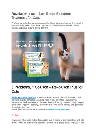Revolution plus – Best Broad Spectrum
Treatment for Cats
We love our cats, but some parasites like fleas, ticks, and worms love feeding
on them even more. They leave no chance of infecting our beloved feline
friends and pose a grave threat to them.
6 Problems, 1 Solution – Revolution Plus for
Cats
Revolution Plus for Cats is a unique 6-in-1 topical (dermal) treatment that
prevents deadly parasites including fleas, ticks, ear mites, roundworms,
hookworms, and heartworms. It comes in easy-to-apply, once-monthly, single-
dose tubes. Applied regularly, it ensures that your cat is healthy and pest-free
throughout the year.
Here’s how Revolution Plus combats common feline parasites:
1. Fleas
Revolution Plus starts killing fleas within just 6 hours of administration and kills
almost 100% of fleas within 24 hours. Thanks to its rapid-action formula, it kills
 