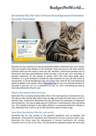 Revolution Plus For Cats-A Proven Broad-Spectrum Protection
Parasitic Protection
Parasites are tiny creatures but they are potentially liable to detriment your pet’s health.
They can transmit fatal diseases if left untreated. Fleas and ticks are the most common
parasites which are ever ready to harm your pet. Moreover, internal pet parasites such as
heartworms and other gastrointestinal worms can pose a risk to your cat’s well-being. It
becomes imperative for pet parents to protect their kitty from these pesky pests.
Therefore, it is quite necessary to choose the right treatment for your pet that treats all
the parasites. It can be bewildering to get one product that works for all in the plethora of
options available in the market. Hence, Revolution Plus for cats is an ultimate solution for
the pests in your pet. It’s a 6 in protection for cats, so, here’s everything you need to
know about Revolution Plus for cats.
What is Revolution Plus for Cats?
Revolution Plus is manufactured by Zoetis which is the multi-spectrum treatment for cats.
The spot-on kills existing fleas before they lay eggs and breaks the flea cycle as well as
destroys ticks. Furthermore, Revolution Plus also eliminates the infestation of hookworms
and roundworms. The easy-to-apply spot-on is effective in controlling ear mites and biting
lice. This monthly treatment is also highly effective in preventing heartworm disease in
cats. Revolution Plus is safe to use on cats and kittens above 8 weeks of age.
How Does Revolution Plus for cats work?
Revolution Plus for cats consists of two powerful ingredients such as Sarolaner and
Selamectin. These powerful ingredients start killing fleas in 6 hours and ticks within a day.
Revolution Plus hence stops the development of juvenile heartworms and controls
intestinal worms as well as ear mites. The two powerful ingredients attack the nerve cells
 