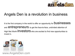 www.AngelsDen.com
Angels Den is a revolution in business.
It is the first company in the world to offer an opportunity for businesses
and entrepreneurs to get the face-to-face, undivided attention of
High Net Worth investorswho are excited to find new opportunities to
invest in.
 
