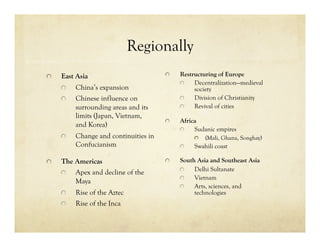 Regionally

     East Asia                          
     Restructuring of Europe
                                               
    Decentralization—medieval
      
     China’s expansion                       society
      
     Chinese influence on               
    Division of Christianity
            surrounding areas and its          
    Revival of cities
            limits (Japan, Vietnam,
                                         
     Africa
            and Korea)
                                               
    Sudanic empires
      
     Change and continuities in               
     (Mali, Ghana, Songhay)
            Confucianism                       
     Swahili coast


     The Americas                       
     South Asia and Southeast Asia
                                               
    Delhi Sultanate
      
   Apex and decline of the
                                               
    Vietnam
          Maya
                                               
    Arts, sciences, and
      
     Rise of the Aztec                       technologies
      
     Rise of the Inca
 