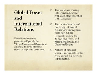   The world was coming
Global Power                              into increased contact
                                          with each other-Exception
and                                       is the Americas

International                         
   The most advanced and
                                          politically influential
Relations                                 civilizations during these
                                          years were China
                                          (especially during the
Nomadic and migratory                     Tang, Song, Yuan, and
populations (Especially the               Ming periods) and the
Vikings, Mongols, and Polynesians)        Ottoman Empire
continued to have a profound
impact on large parts of the world.   
   Nations of medieval
                                          Europe, particularly in the
                                          west, gained in power and
                                          sophistication.
 