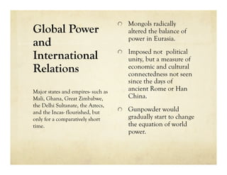   Mongols radically
Global Power                           altered the balance of
                                       power in Eurasia.
and
                                    
   Imposed not political
International                          unity, but a measure of
Relations                              economic and cultural
                                       connectedness not seen
                                       since the days of
Major states and empires- such as      ancient Rome or Han
Mali, Ghana, Great Zimbabwe,           China.
the Delhi Sultanate, the Aztecs,
and the Incas- flourished, but      
   Gunpowder would
only for a comparatively short         gradually start to change
time.                                  the equation of world
                                       power.
 