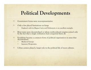 Political Developments

     Government forms were non-representative


     Only a few placed limitations on kings
      
     England, with its Magna Carta and Parliament, is an excellent example.


     Most states were decentralized or where multi-cultural empires joined only
      by the fact that a single civilization had conquered them all.

     Feudalism became a common form of political organization in areas that
      decentralized.
      
     Medieval Europe
      
     Japanese Shogunates.


     Urban centers played a larger role in the political life of most cultures.
 