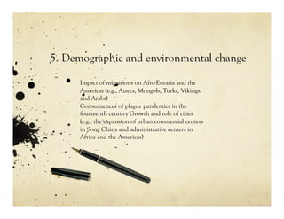5. Demographic and environmental change

     Impact of migrations on Afro-Eurasia and the
     Americas (e.g., Aztecs, Mongols, Turks, Vikings,
     and Arabs)
     Consequences of plague pandemics in the
     fourteenth century Growth and role of cities
     (e.g., the expansion of urban commercial centers
     in Song China and administrative centers in
     Africa and the Americas)
 