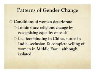 Patterns of Gender Change


   Conditions of women deteriorate
  
   Ironic since religions change by
      recognizing equality of souls
  
   i.e., foot-binding in China, suttee in
      India, seclusion & complete veiling of
      women in Middle East – although
      isolated
 
