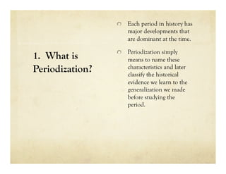   Each period in history has
                     major developments that
                     are dominant at the time.

                 
   Periodization simply
1. What is           means to name these
Periodization?       characteristics and later
                     classify the historical
                     evidence we learn to the
                     generalization we made
                     before studying the
                     period.
 