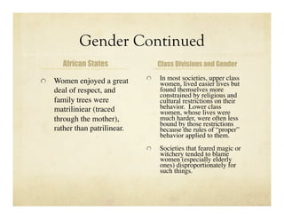 Gender Continued
      African States                Class Divisions and Gender


   Women enjoyed a great     
     In most societies, upper class
                                    women, lived easier lives but
   deal of respect, and             found themselves more
                                    constrained by religious and
   family trees were                cultural restrictions on their
   matriliniear (traced             behavior. Lower class
                                    women, whose lives were
   through the mother),             much harder, were often less
                                    bound by those restrictions
   rather than patrilinear.         because the rules of “proper”
                                    behavior applied to them.
                              
     Societies that feared magic or
                                    witchery tended to blame
                                    women (especially elderly
                                    ones) disproportionately for
                                    such things.
 