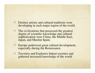   Distinct artistic and cultural traditions were
   developing in each major region of the world. 

   The civilizations that possessed the greatest
   degree of scientiﬁc knowledge and cultural
   sophistication were China, the Middle East,
   Japan, and Muslim Spain.

   Europe underwent great cultural development,
   especially during the Renaissance.

   Travelers and Explorers linked societies and
   gathered increased knowledge of the world
 