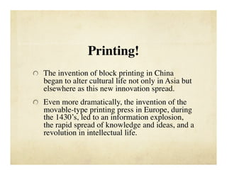 Printing!

   The invention of block printing in China
   began to alter cultural life not only in Asia but
   elsewhere as this new innovation spread. 

   Even more dramatically, the invention of the
   movable-type printing press in Europe, during
   the 1430’s, led to an information explosion,
   the rapid spread of knowledge and ideas, and a
   revolution in intellectual life.
 