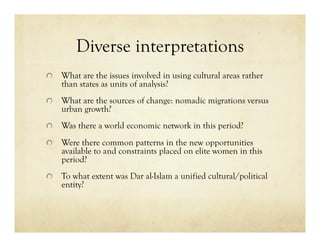 Diverse interpretations

   What are the issues involved in using cultural areas rather
    than states as units of analysis?

   What are the sources of change: nomadic migrations versus
    urban growth?

   Was there a world economic network in this period?


   Were there common patterns in the new opportunities
    available to and constraints placed on elite women in this
    period?

   To what extent was Dar al-Islam a unified cultural/political
    entity?
 