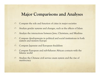 Major Comparisons and Analyses

     Compare the role and function of cities in major societies

     Analyze gender systems and changes, such as the effects of Islam

     Analyze the interactions between Jews, Christians, and Muslims


     Compare developments in political and social institutions in both
      eastern and western Europe

     Compare Japanese and European feudalism

     Compare European and sub-Saharan African contacts with the
      Islamic world


     Analyze the Chinese civil service exam system and the rise of
      meritocracy
 