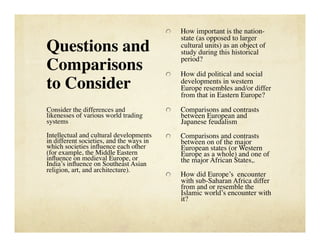     How important is the nation-
                                                state (as opposed to larger
Questions and                                   cultural units) as an object of
                                                study during this historical
                                                period?
Comparisons                               
     How did political and social
to Consider
                                    developments in western
                                                Europe resembles and/or differ
                                                from that in Eastern Europe?

Consider the differences and              
     Comparisons and contrasts
likenesses of various world trading             between European and
systems
                                        Japanese feudalism
Intellectual and cultural developments    
     Comparisons and contrasts
in different societies, and the ways in         between on of the major
which societies inﬂuence each other             European states (or Western
(for example, the Middle Eastern                Europe as a whole) and one of
inﬂuence on medieval Europe, or                 the major African States,.
India’s inﬂuence on Southeast Asian
religion, art, and architecture).
                                          
     How did Europe’s encounter
                                                with sub-Saharan Africa differ
                                                from and or resemble the
                                                Islamic world’s encounter with
                                                it?
 