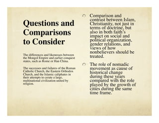   Comparison and
                                             contrast between Islam,
Questions and                                Christianity, not just in
                                             terms of doctrine, but
Comparisons                                  also in both faith’s
                                             impact on social and
                                             political organization,
to Consider                                  gender relations, and
                                             views of how
The differences and likenesses between
                                             nonbelievers should be
the Mongol Empire and earlier conquest       treated.
states, such as Rome or Han China.
                                          
   The role of nomadic
The successes and failures of the Roman
Catholic Church, the Eastern Orthodox
                                             movement as cause of
Church, and the Islamic caliphates in        historical change
their attempts to cerate a large,            during these years
multinational civilization united by         compared with the role
religion.
                                   played by the growth of
                                             cities during the same
                                             time frame.
 