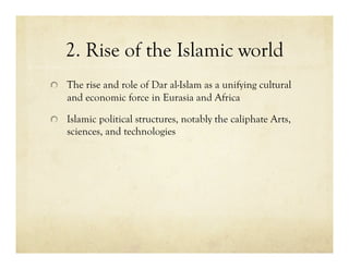 2. Rise of the Islamic world

   The rise and role of Dar al-Islam as a unifying cultural
    and economic force in Eurasia and Africa


   Islamic political structures, notably the caliphate Arts,
    sciences, and technologies
 