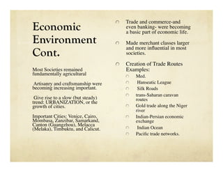 Trade and commerce-and
Economic
                                     
  
                                           even banking- were becoming
                                           a basic part of economic life. 
Environment                          
     Made merchant classes larger

Cont.
                                           and more inﬂuential in most
                                           societies. 

                                     
     Creation of Trade Routes
Most Societies remained                    Examples:
fundamentally agricultural
                
     Med.
Artisanry and craftsmanship were           
      Hanseatic League
becoming increasing important.
            
      Silk Roads
                                           
     trans-Saharan caravan
 Give rise to a slow (but steady)                routes 
trend: URBANIZATION, or the
growth of cities.
                         
     Gold trade along the Niger
                                                 river
Important Cities: Venice, Cairo,           
     Indian-Persian economic
Mombasa, Zanzibar, Samarkand,                    exchange
Canton (Guangzhou), Melacca
(Melaka), Timbuktu, and Calicut. 
         
      Indian Ocean
                                           
     Paciﬁc trade networks. 
 