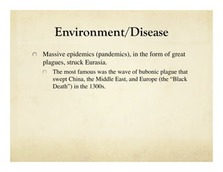 Environment/Disease

   Massive epidemics (pandemics), in the form of great
   plagues, struck Eurasia. 
   
   The most famous was the wave of bubonic plague that
       swept China, the Middle East, and Europe (the “Black
       Death”) in the 1300s.
 