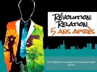 Révolution 
Relation 
5 ans après 
Par Stéphane Lautissier & Jacques Angot 
(2014) 
 