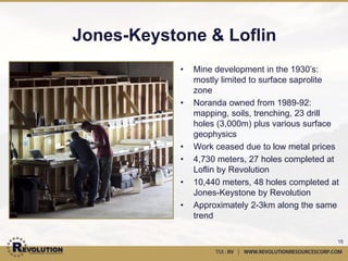 Jones-Keystone 3D Model
                                              Elev (Z)
                                                               •3D view of main JK
                                                               zones, shown in gold.
                                                               •View looking down to the
                                                               SW through the deposit.
                                                               •Main zone folded along
                                                  Open         NE-SW trending syncline,
                                                               with 15o plunge to SW.
                  Open
                                                               •Break in SW corner of
                                             JK11-26           mineralization caused by
                                                               late NW trending offset
                                         JK11-06
                                                               structures.
East (X)                           JK11-24
                                                                   •Break in NE corner of the
                                                                   mineralization is open
                                                                   ground, to be drilled in
                                                         North (Y)
                                                                   2012.
           Open
                         JK11-17                               •Zones are open in both
                                                               directions along strike,
                                                               and down plunge.


                                                                                          15
 