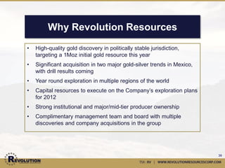 Advisors & Executive Team
Robert McLeod, P.Geo                                             Darin Wagner, P.Geo
Advisor, Revolution Resources                                    Advisor, Balmoral Resources
•    Highly technical, creative and innovative exploration       •    20 years of exploration and corporate development
     geologist                                                        experience
•    Over 17 years of post-graduate experience in mining         •    Served as a President, CEO, Director and QP for West
     and mineral exploration                                          Timmins Mining through the discovery of the high-grade
Dr. Peter Megaw, PhD, CPG                                             Thunder Creek Gold Zone in Timmins, ON
Advisor, MAG Silver                                              Hugh Willson, M.Sc, P.Geo
•    Dr. Megaw has been working as a geologist in Mexico         Advisor, Capstone Mining
     for 30 years and is credited with significant discoveries   •    Worked in mineral exploration and development
     at Mag Silver's Juanicipio-Fresnillo, Zacatecas,                 throughout the Americas for 35 years
     Platosa, Durango; and Cinco de Mayo, Chihuahua              •    As VP Exploration for Capstone, he developed and
Joey Wilkins, M.Sc                                                    managed the exploration program that resulted in the
Advisor, Full Metal Minerals                                          discovery of the footwall zone at Cozamin
•    Over 26 years experience in mineral exploration             Pete Evans, CPG
     throughout the Americas                                     Senior Project Geologist, Revolution Resources
•    6 years in Mexico with Minera Kennecott as a project        •    Over 40 years experience in base and precious metal
     geologist with particular emphasis on porphyry Cu-Mo-            exploration, development and mine operations
     Au style deposits that includes the Concepcion Del Oro      •    Directed the exploration and evaluation of the 2 million
     District (Penasquito) in Zacatecas                               ounce Ridgeway gold deposits in South Carolina
Jonathan Richards                                                Katie Lucas, P.Geo
CFO, Revolution Resources                                        Senior Project Geologist, Revolution Resources
•    Significant accounting experience working with mineral      •    During her three year tenure with Premier Gold Mines, Ms.
     exploration and development companies in Canada                  Lucas defined 3.6 million ounces of gold on the hardrock
     and throughout the world                                         property


                                                                                                                             39
 
